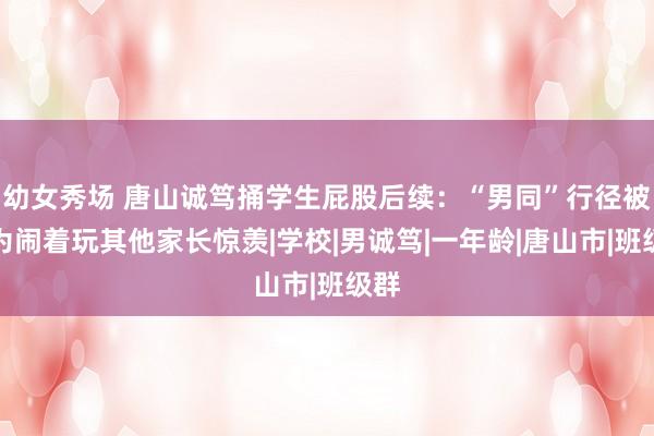 幼女秀场 唐山诚笃捅学生屁股后续：“男同”行径被称为闹着玩其他家长惊羡|学校|男诚笃|一年龄|唐山市|班级群