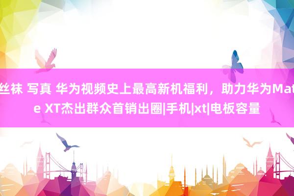 丝袜 写真 华为视频史上最高新机福利，助力华为Mate XT杰出群众首销出圈|手机|xt|电板容量