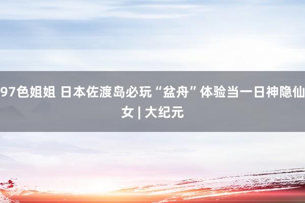 97色姐姐 日本佐渡岛必玩“盆舟”体验当一日神隐仙女 | 大纪元