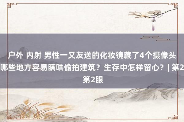 户外 内射 男性一又友送的化妆镜藏了4个摄像头！哪些地方容易瞒哄偷拍建筑？生存中怎样留心？| 第2眼