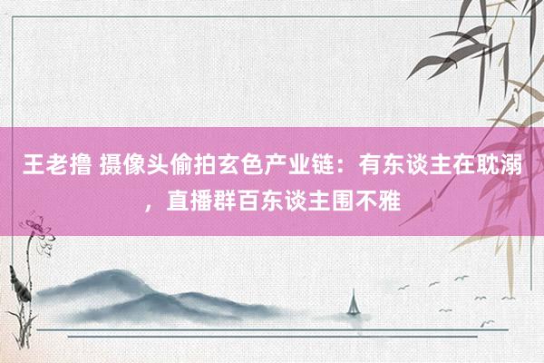 王老撸 摄像头偷拍玄色产业链：有东谈主在耽溺，直播群百东谈主围不雅