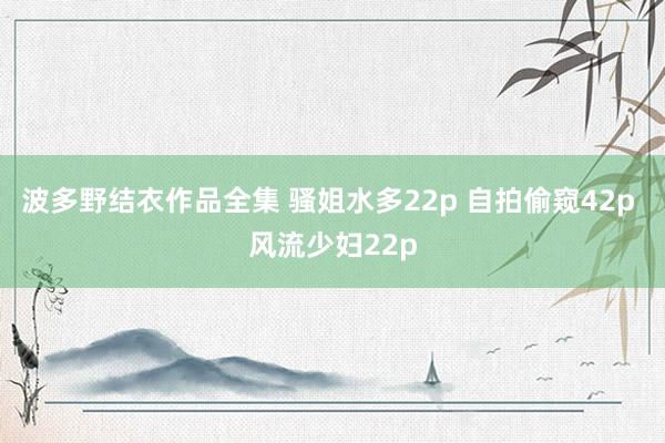 波多野结衣作品全集 骚姐水多22p 自拍偷窥42p 风流少妇22p