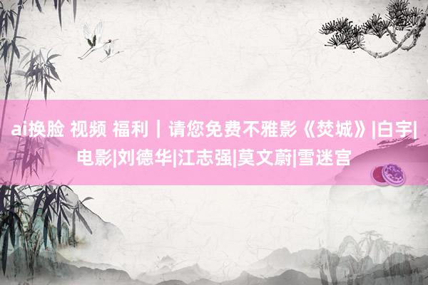 ai换脸 视频 福利｜请您免费不雅影《焚城》|白宇|电影|刘德华|江志强|莫文蔚|雪迷宫