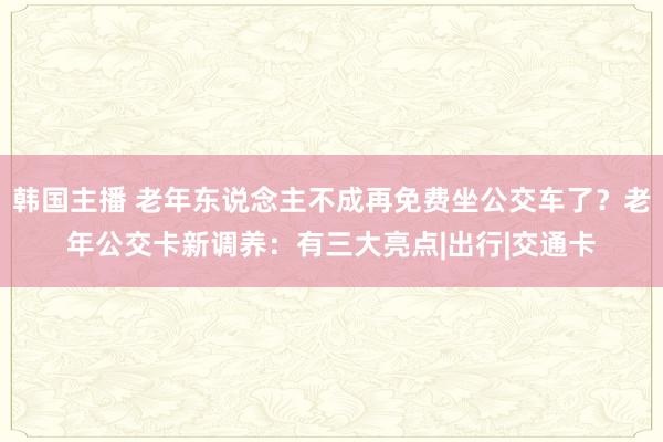 韩国主播 老年东说念主不成再免费坐公交车了？老年公交卡新调养：有三大亮点|出行|交通卡