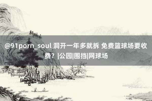 @91porn_soul 洞开一年多就拆 免费篮球场要收费？|公园|围挡|网球场