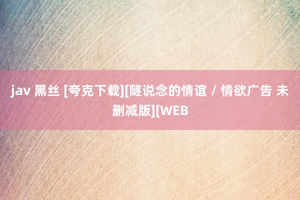 jav 黑丝 [夸克下载][隧说念的情谊 / 情欲广告 未删减版][WEB