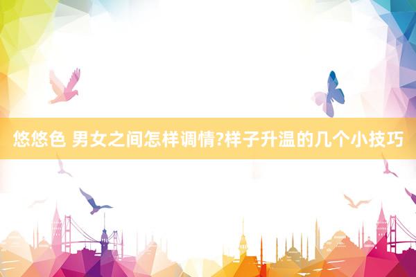 悠悠色 男女之间怎样调情?样子升温的几个小技巧