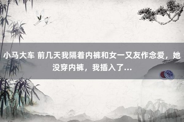 小马大车 前几天我隔着内裤和女一又友作念爱,她没穿内裤,我插入了...