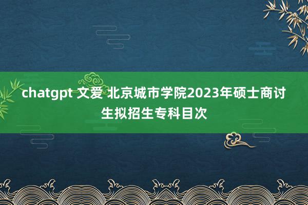 chatgpt 文爱 北京城市学院2023年硕士商讨生拟招生专科目次