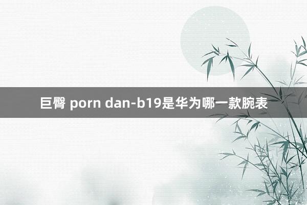 巨臀 porn dan-b19是华为哪一款腕表