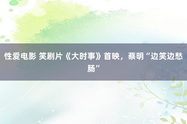 性爱电影 笑剧片《大时事》首映，蔡明“边笑边愁肠”