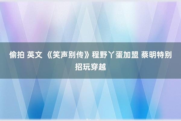 偷拍 英文 《笑声别传》程野丫蛋加盟 蔡明特别招玩穿越