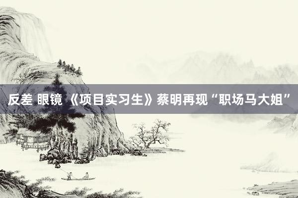 反差 眼镜 《项目实习生》蔡明再现“职场马大姐”