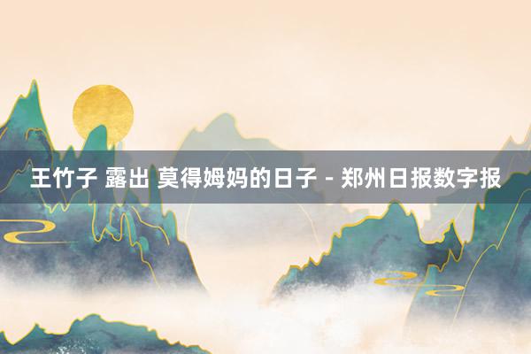 王竹子 露出 莫得姆妈的日子－郑州日报数字报