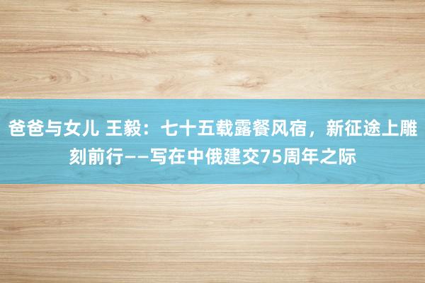 爸爸与女儿 王毅：七十五载露餐风宿，新征途上雕刻前行——写在中俄建交75周年之际
