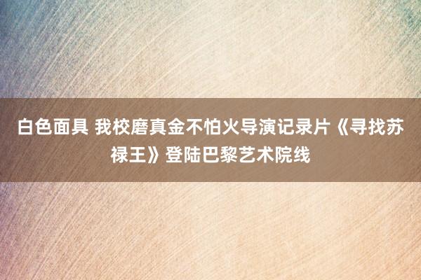 白色面具 我校磨真金不怕火导演记录片《寻找苏禄王》登陆巴黎艺术院线