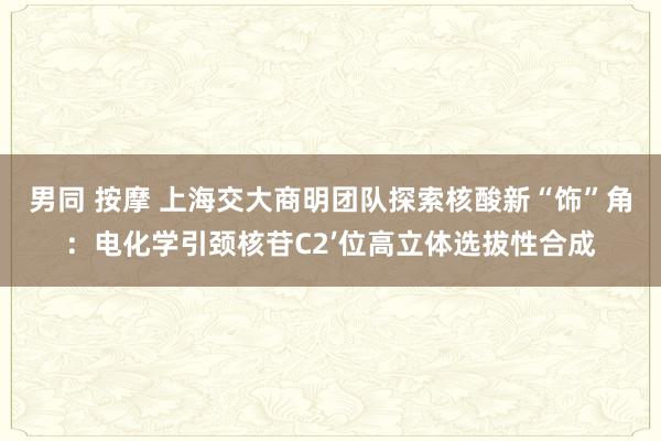 男同 按摩 上海交大商明团队探索核酸新“饰”角：电化学引颈核苷C2’位高立体选拔性合成