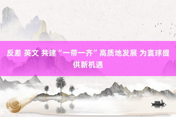 反差 英文 共建“一带一齐”高质地发展 为寰球提供新机遇