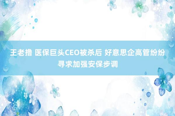 王老撸 医保巨头CEO被杀后 好意思企高管纷纷寻求加强安保步调