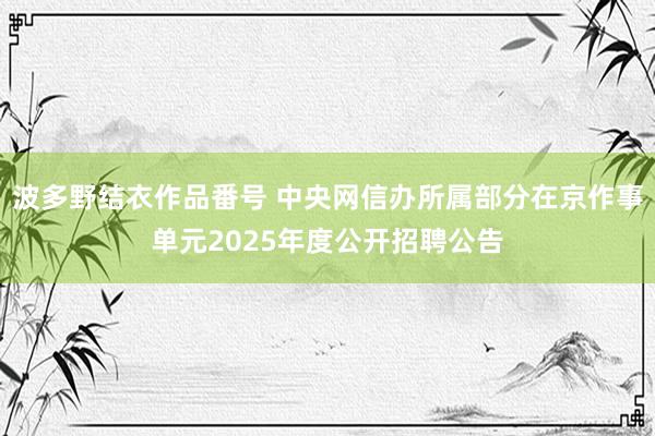 波多野结衣作品番号 中央网信办所属部分在京作事单元2025年度公开招聘公告