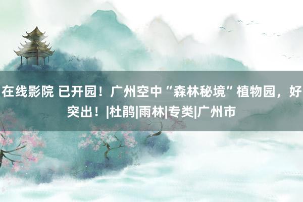 在线影院 已开园！广州空中“森林秘境”植物园，好突出！|杜鹃|雨林|专类|广州市