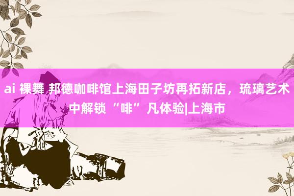 ai 裸舞 邦德咖啡馆上海田子坊再拓新店，琉璃艺术中解锁 “啡” 凡体验|上海市