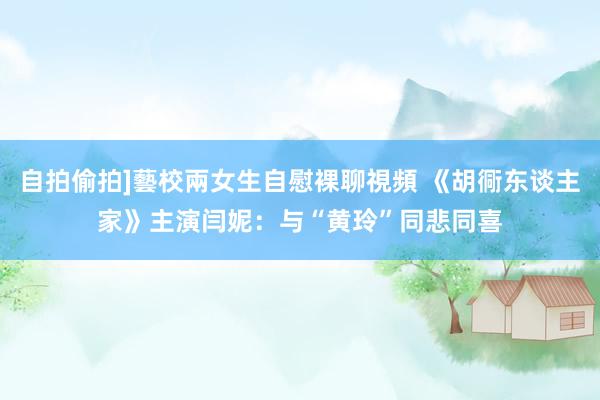 自拍偷拍]藝校兩女生自慰裸聊視頻 《胡衕东谈主家》主演闫妮：与“黄玲”同悲同喜