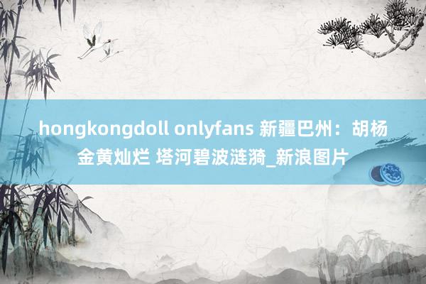 hongkongdoll onlyfans 新疆巴州：胡杨金黄灿烂 塔河碧波涟漪_新浪图片