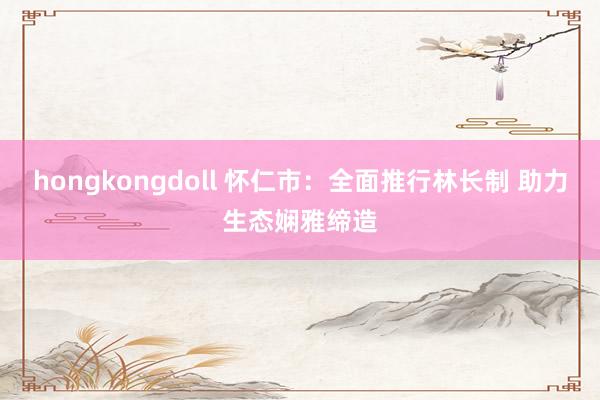hongkongdoll 怀仁市：全面推行林长制 助力生态娴雅缔造