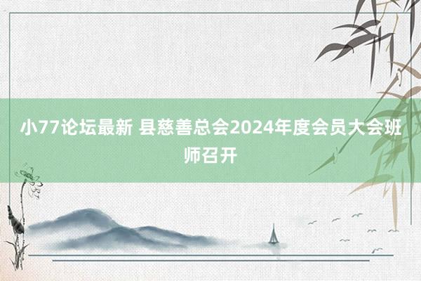 小77论坛最新 县慈善总会2024年度会员大会班师召开