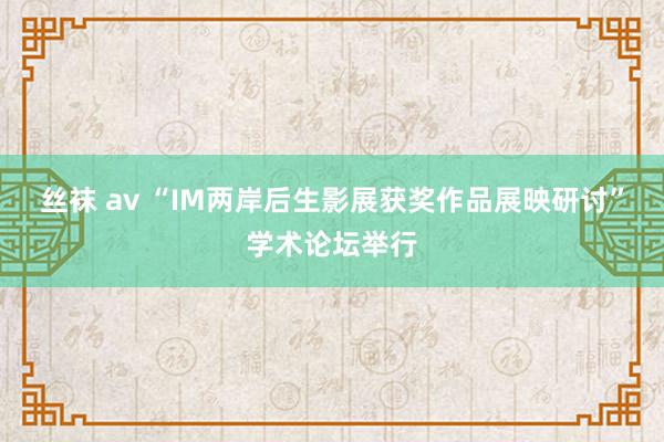 丝袜 av “IM两岸后生影展获奖作品展映研讨”学术论坛举行