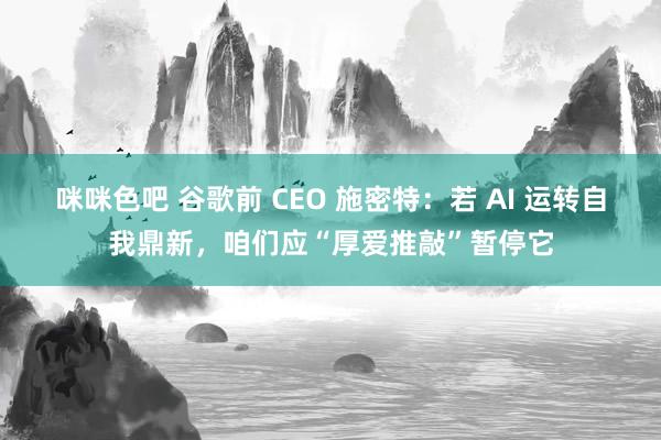 咪咪色吧 谷歌前 CEO 施密特：若 AI 运转自我鼎新，咱们应“厚爱推敲”暂停它