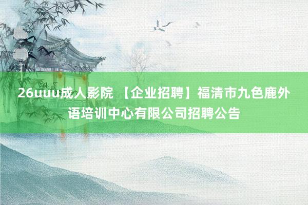 26uuu成人影院 【企业招聘】福清市九色鹿外语培训中心有限公司招聘公告