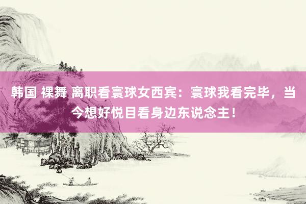 韩国 裸舞 离职看寰球女西宾：寰球我看完毕，当今想好悦目看身边东说念主！