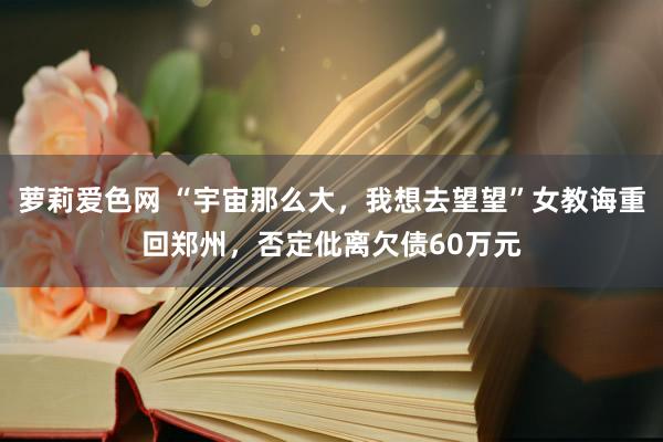 萝莉爱色网 “宇宙那么大，我想去望望”女教诲重回郑州，否定仳离欠债60万元
