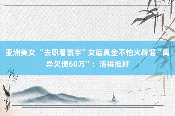 亚洲美女 “去职看寰宇”女磨真金不怕火辟谣“离异欠债60万”：活得挺好