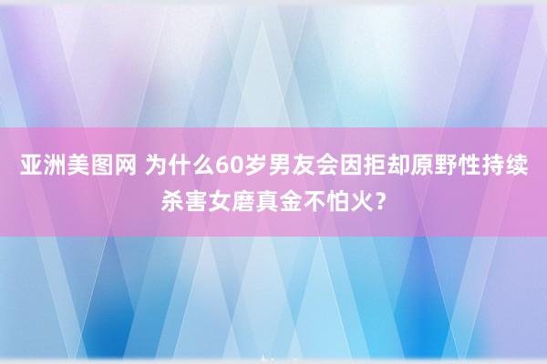 亚洲美图网 为什么60岁男友会因拒却原野性持续杀害女磨真金不怕火？