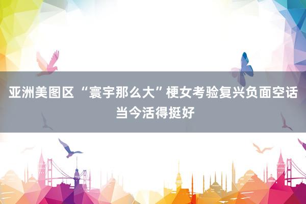亚洲美图区 “寰宇那么大”梗女考验复兴负面空话 当今活得挺好