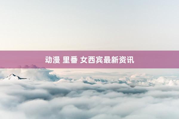 动漫 里番 女西宾最新资讯