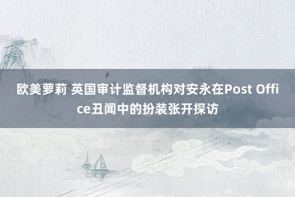 欧美萝莉 英国审计监督机构对安永在Post Office丑闻中的扮装张开探访