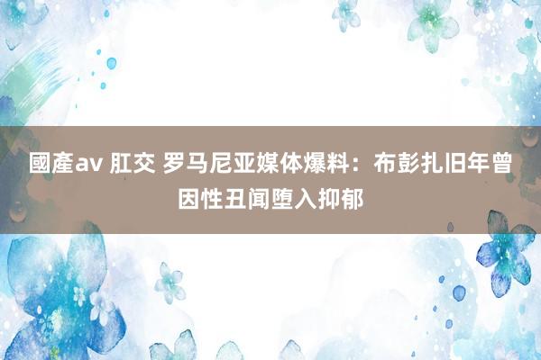 國產av 肛交 罗马尼亚媒体爆料：布彭扎旧年曾因性丑闻堕入抑郁
