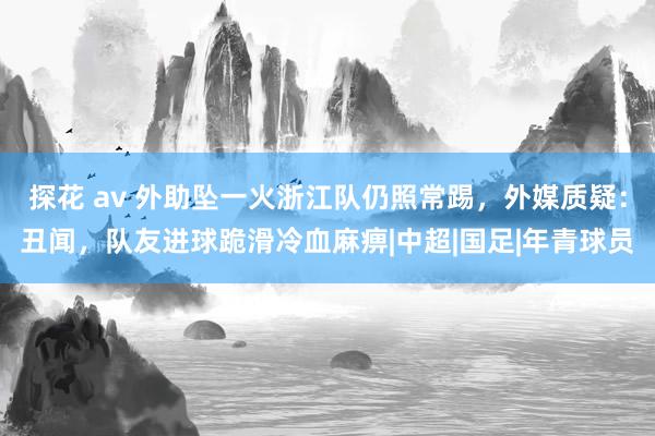 探花 av 外助坠一火浙江队仍照常踢，外媒质疑：丑闻，队友进球跪滑冷血麻痹|中超|国足|年青球员