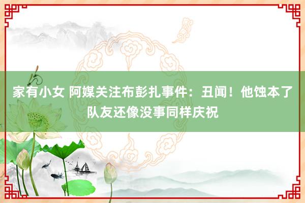 家有小女 阿媒关注布彭扎事件：丑闻！他蚀本了队友还像没事同样庆祝