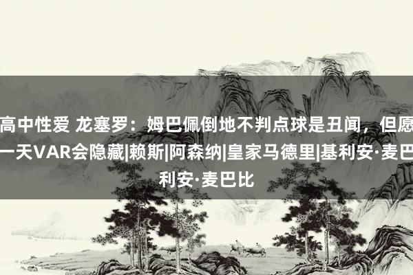 高中性爱 龙塞罗：姆巴佩倒地不判点球是丑闻，但愿有一天VAR会隐藏|赖斯|阿森纳|皇家马德里|基利安·麦巴比