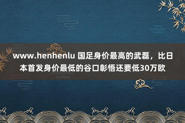 www.henhenlu 国足身价最高的武磊，比日本首发身价最低的谷口彰悟还要低30万欧