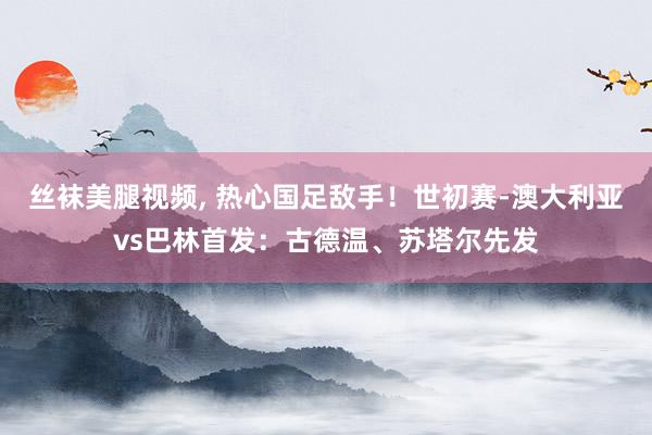 丝袜美腿视频， 热心国足敌手！世初赛-澳大利亚vs巴林首发：古德温、苏塔尔先发