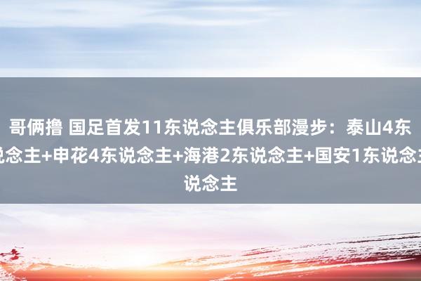 哥俩撸 国足首发11东说念主俱乐部漫步：泰山4东说念主+申花4东说念主+海港2东说念主+国安1东说念主