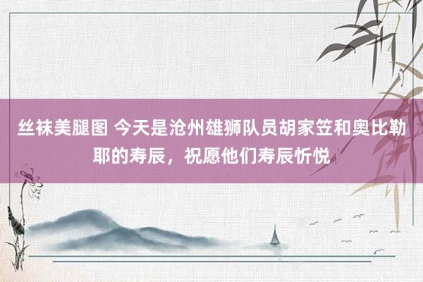 丝袜美腿图 今天是沧州雄狮队员胡家笠和奥比勒耶的寿辰，祝愿他们寿辰忻悦