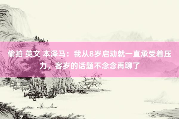 偷拍 英文 本泽马：我从8岁启动就一直承受着压力，客岁的话题不念念再聊了