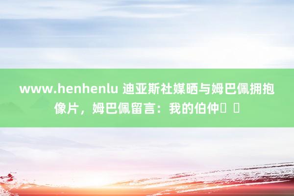 www.henhenlu 迪亚斯社媒晒与姆巴佩拥抱像片，姆巴佩留言：我的伯仲❤️